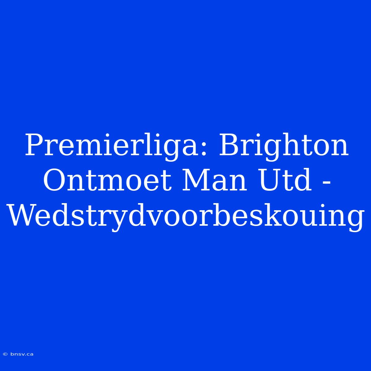 Premierliga: Brighton Ontmoet Man Utd - Wedstrydvoorbeskouing