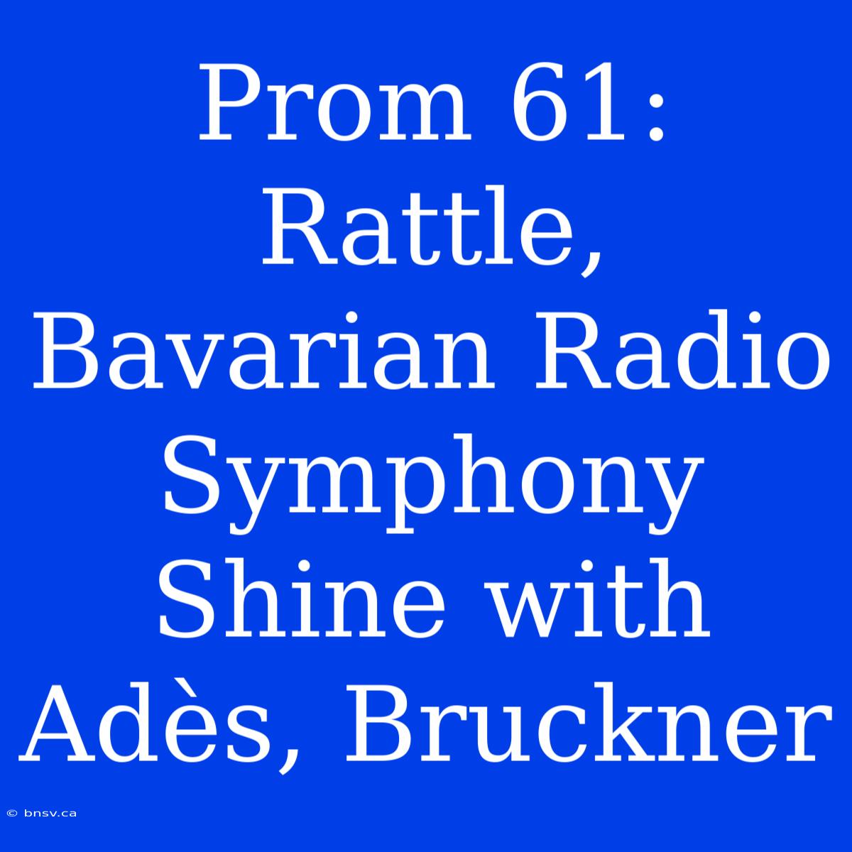 Prom 61: Rattle, Bavarian Radio Symphony Shine With Adès, Bruckner