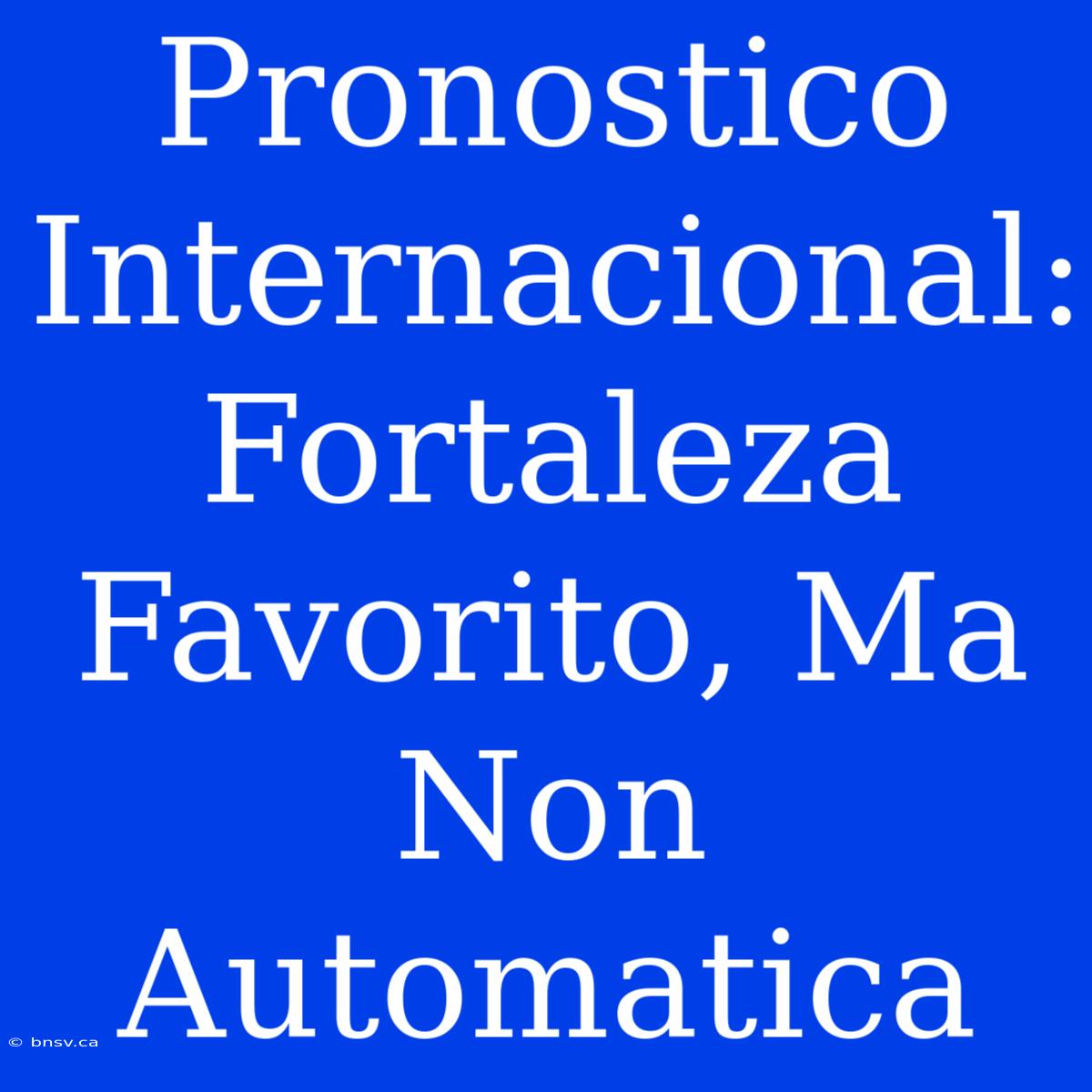 Pronostico Internacional: Fortaleza Favorito, Ma Non Automatica