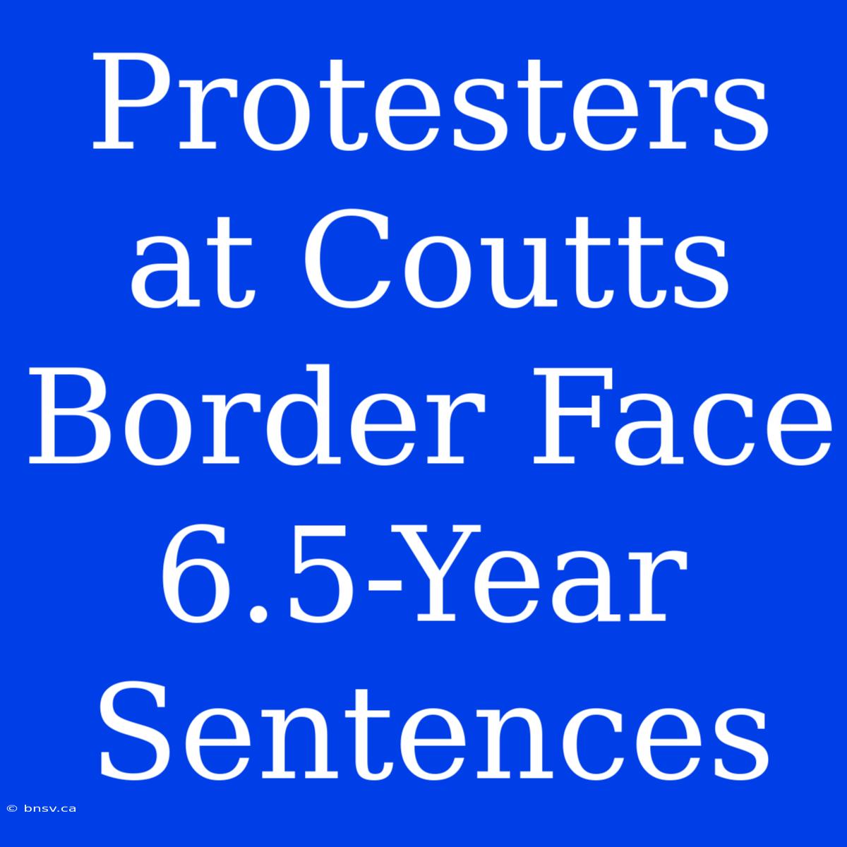 Protesters At Coutts Border Face 6.5-Year Sentences