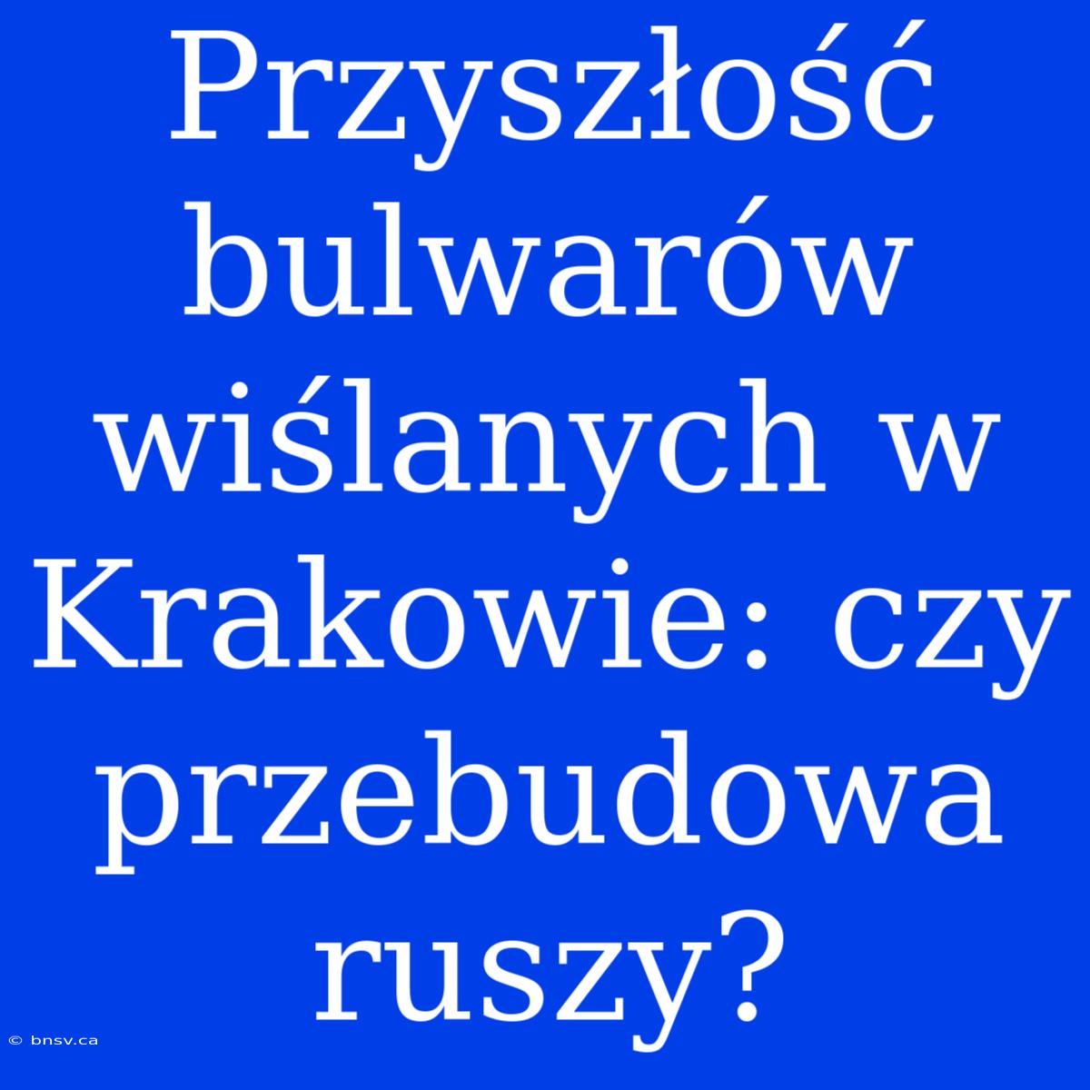 Przyszłość Bulwarów Wiślanych W Krakowie: Czy Przebudowa Ruszy?