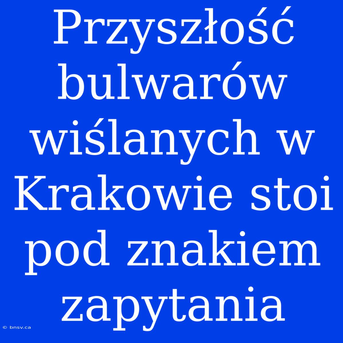 Przyszłość Bulwarów Wiślanych W Krakowie Stoi Pod Znakiem Zapytania