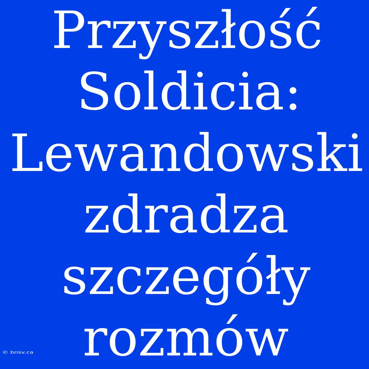 Przyszłość Soldicia: Lewandowski Zdradza Szczegóły Rozmów