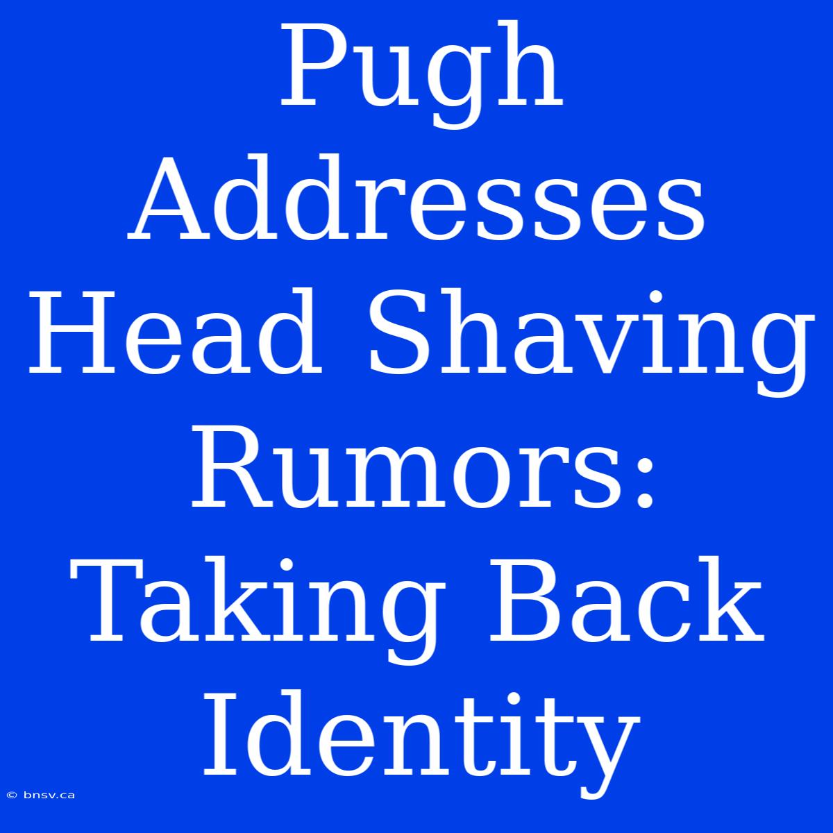 Pugh Addresses Head Shaving Rumors: Taking Back Identity