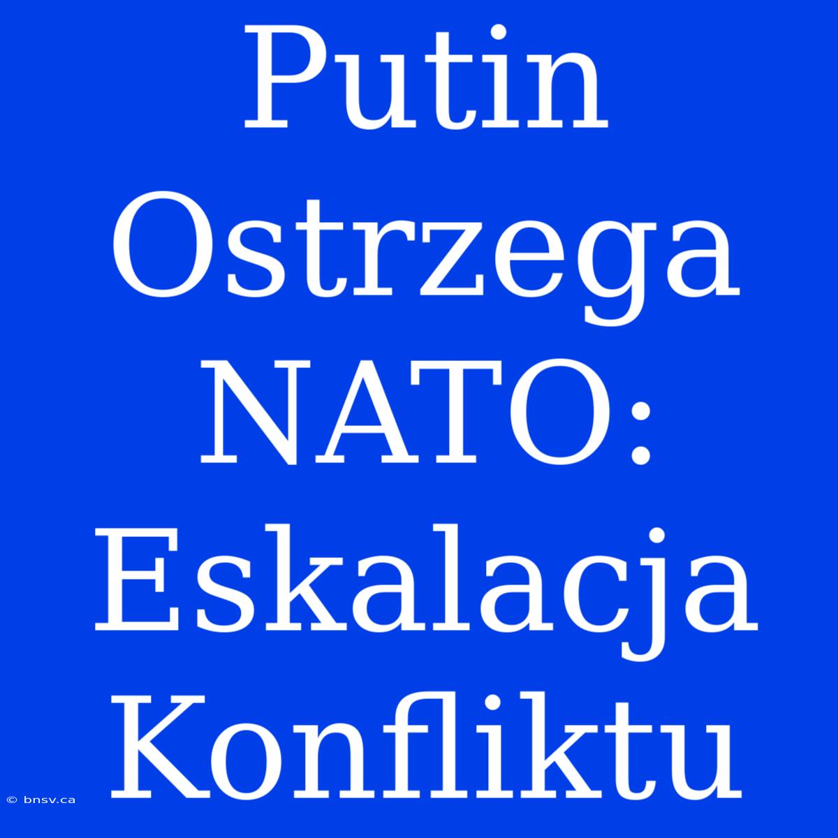 Putin Ostrzega NATO: Eskalacja Konfliktu