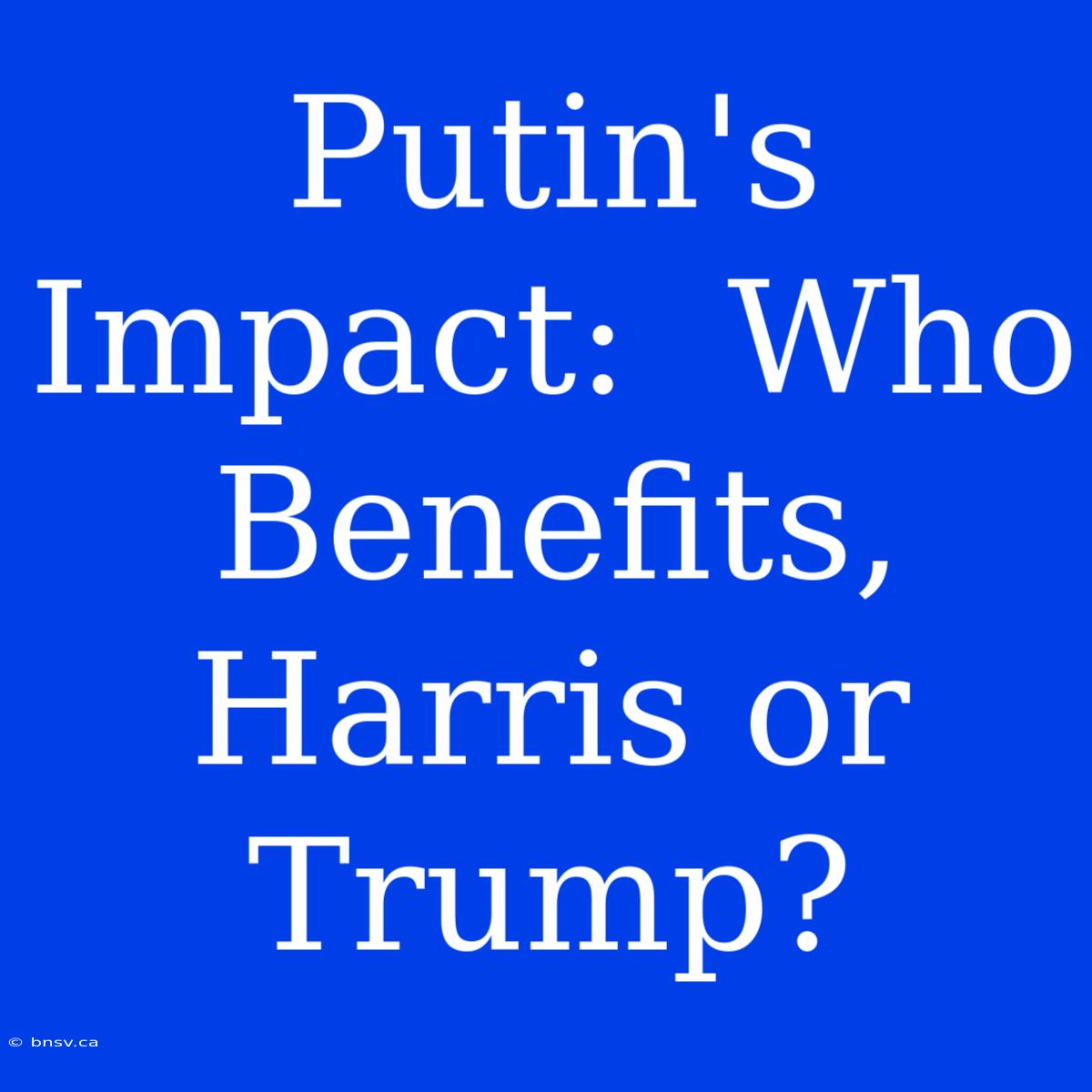 Putin's Impact:  Who Benefits, Harris Or Trump?