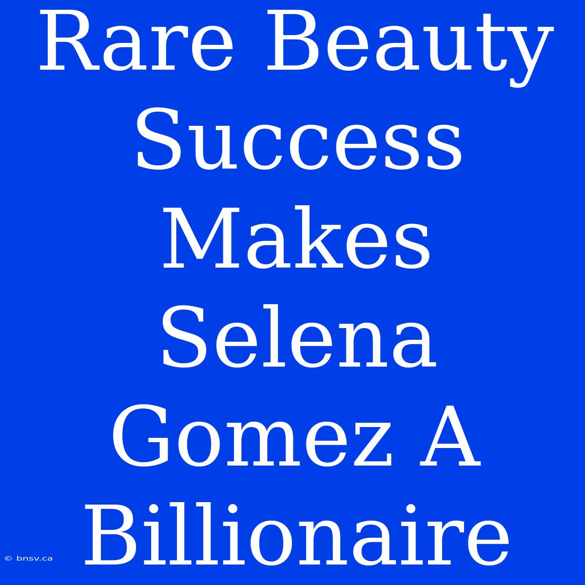 Rare Beauty Success Makes Selena Gomez A Billionaire