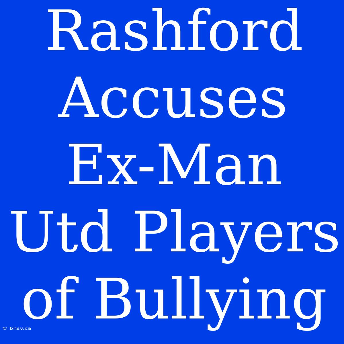 Rashford Accuses Ex-Man Utd Players Of Bullying