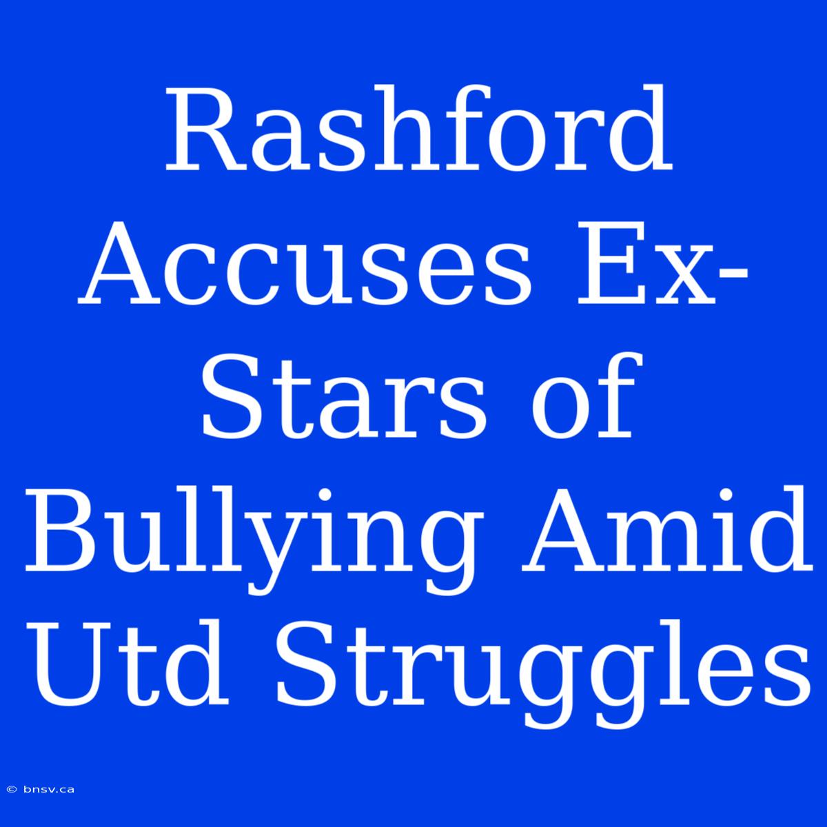 Rashford Accuses Ex-Stars Of Bullying Amid Utd Struggles