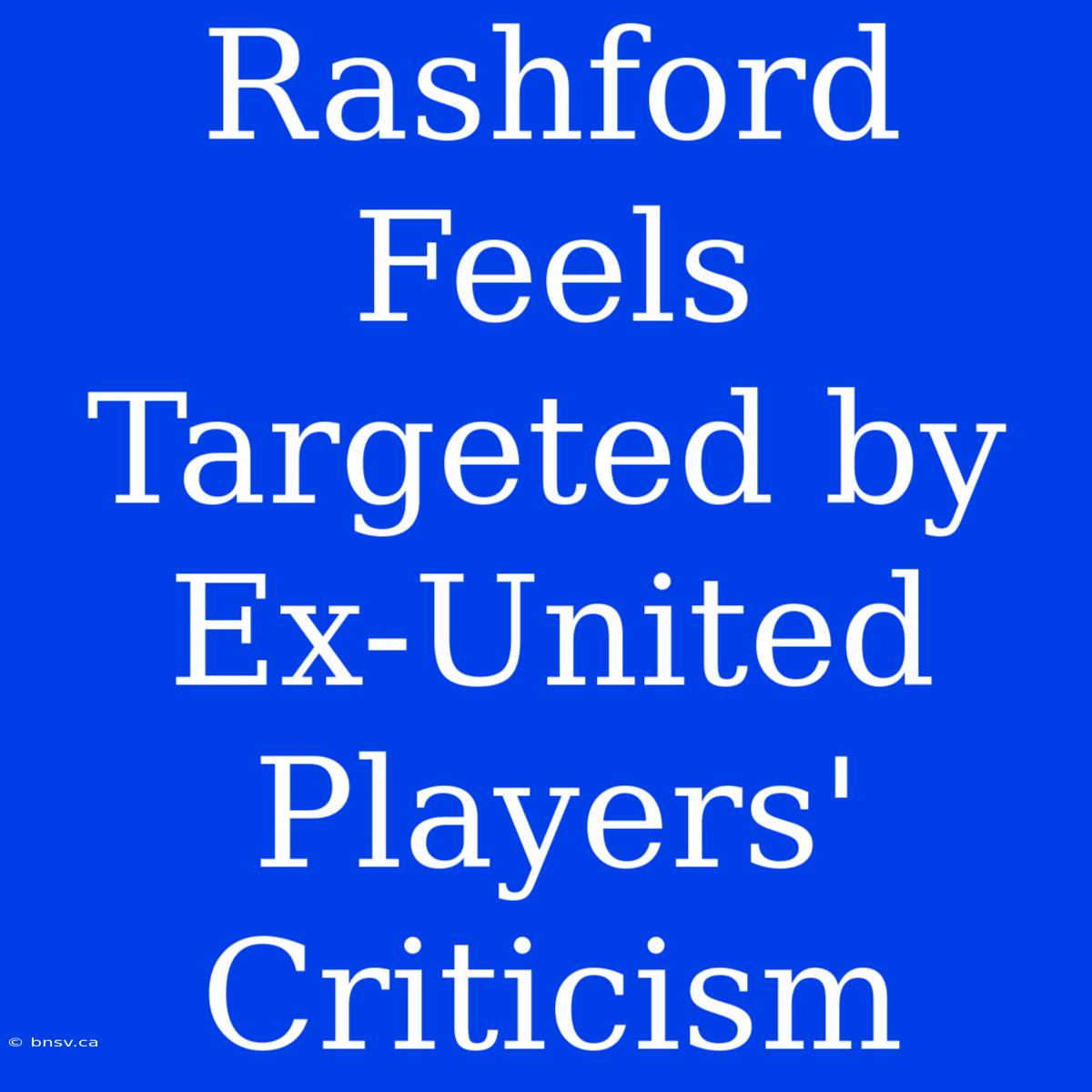 Rashford Feels Targeted By Ex-United Players' Criticism