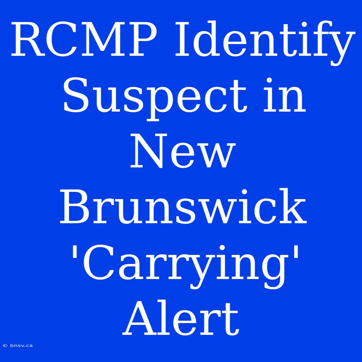 RCMP Identify Suspect In New Brunswick 'Carrying' Alert