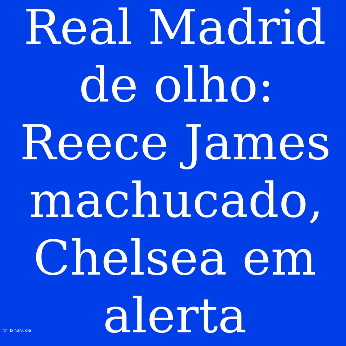 Real Madrid De Olho: Reece James Machucado, Chelsea Em Alerta