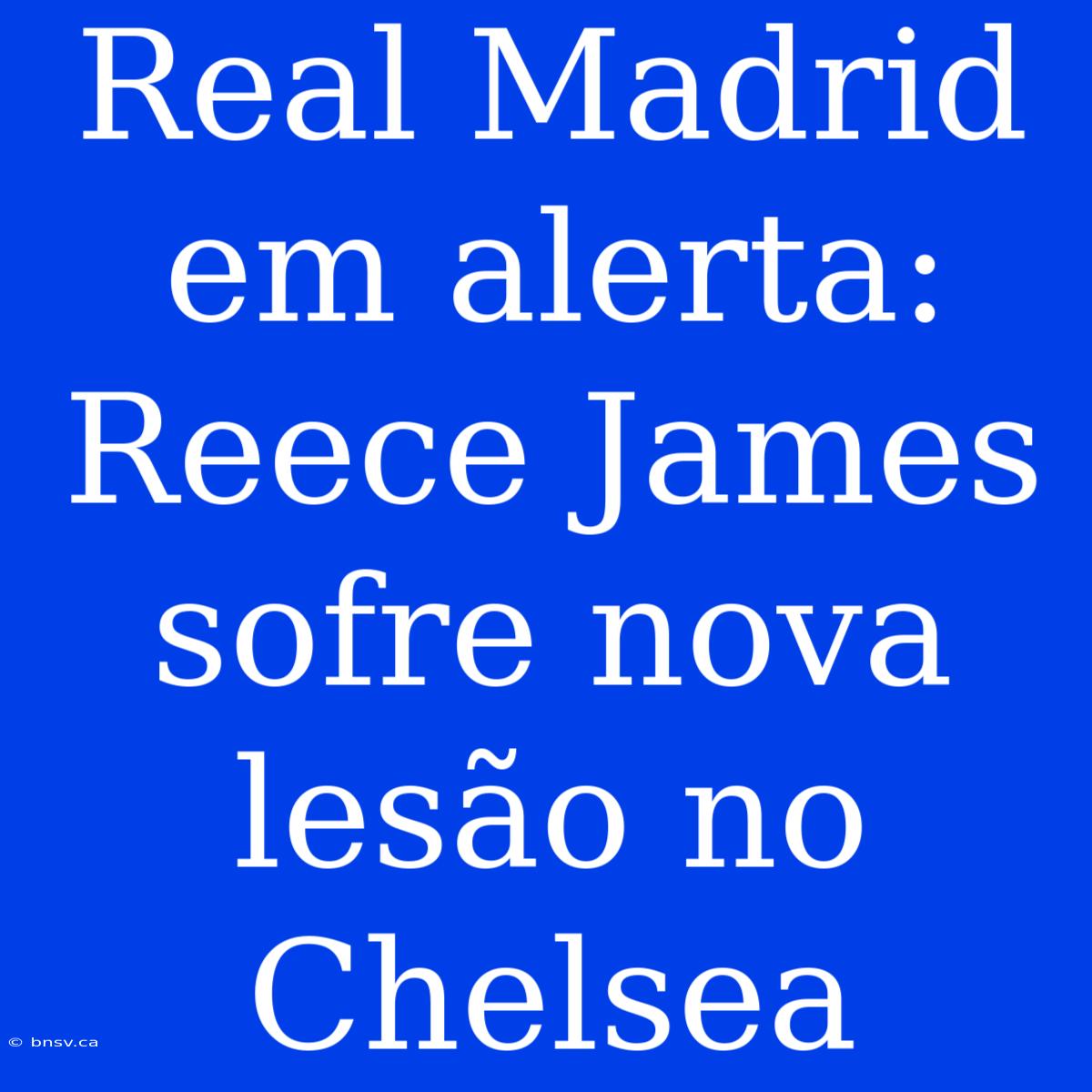 Real Madrid Em Alerta: Reece James Sofre Nova Lesão No Chelsea