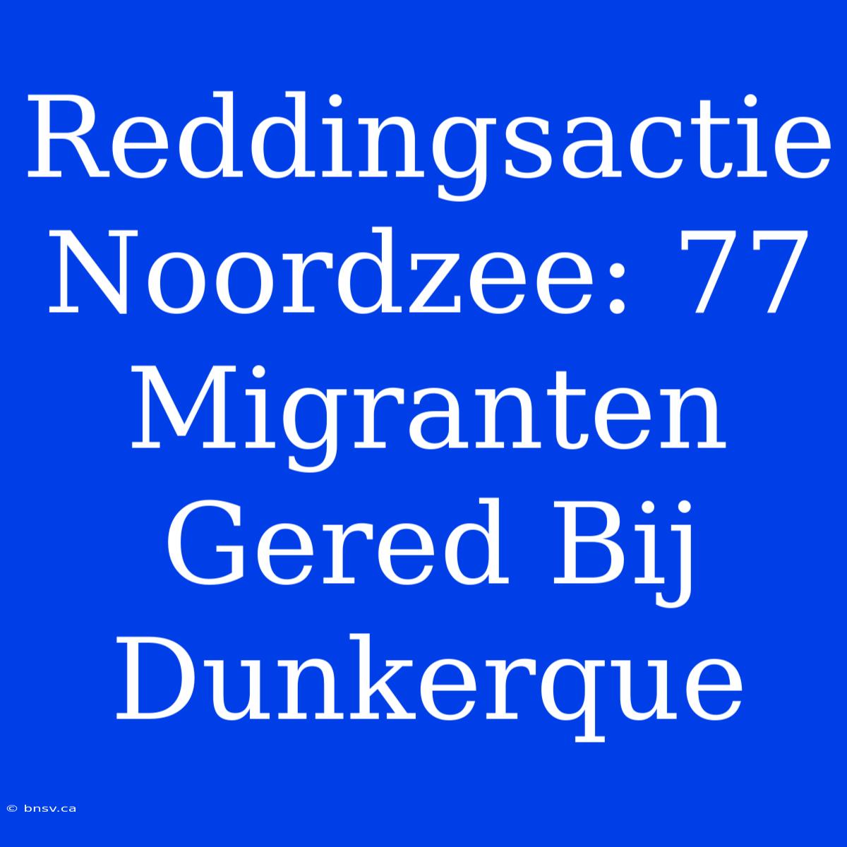 Reddingsactie Noordzee: 77 Migranten Gered Bij Dunkerque