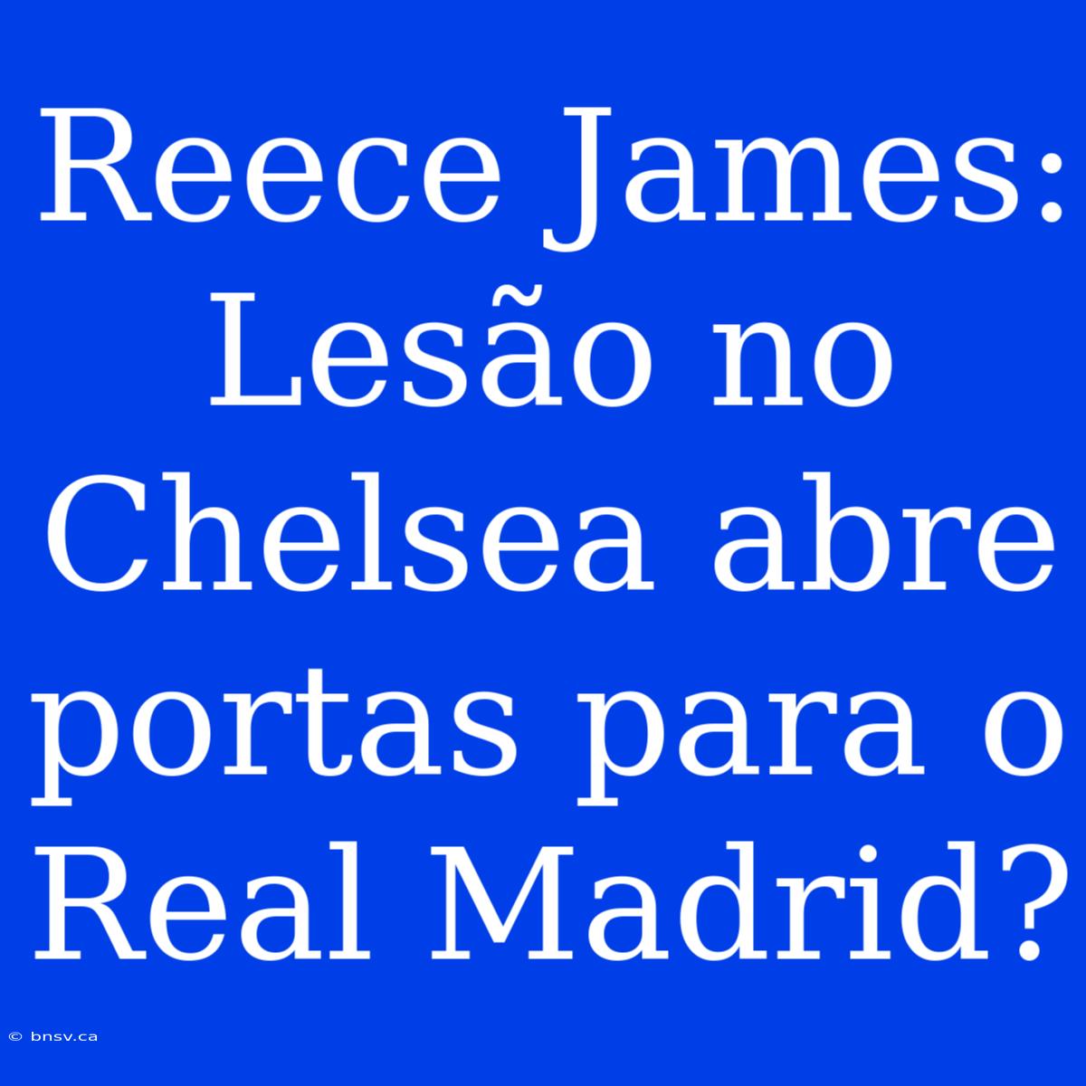 Reece James:  Lesão No Chelsea Abre Portas Para O Real Madrid?