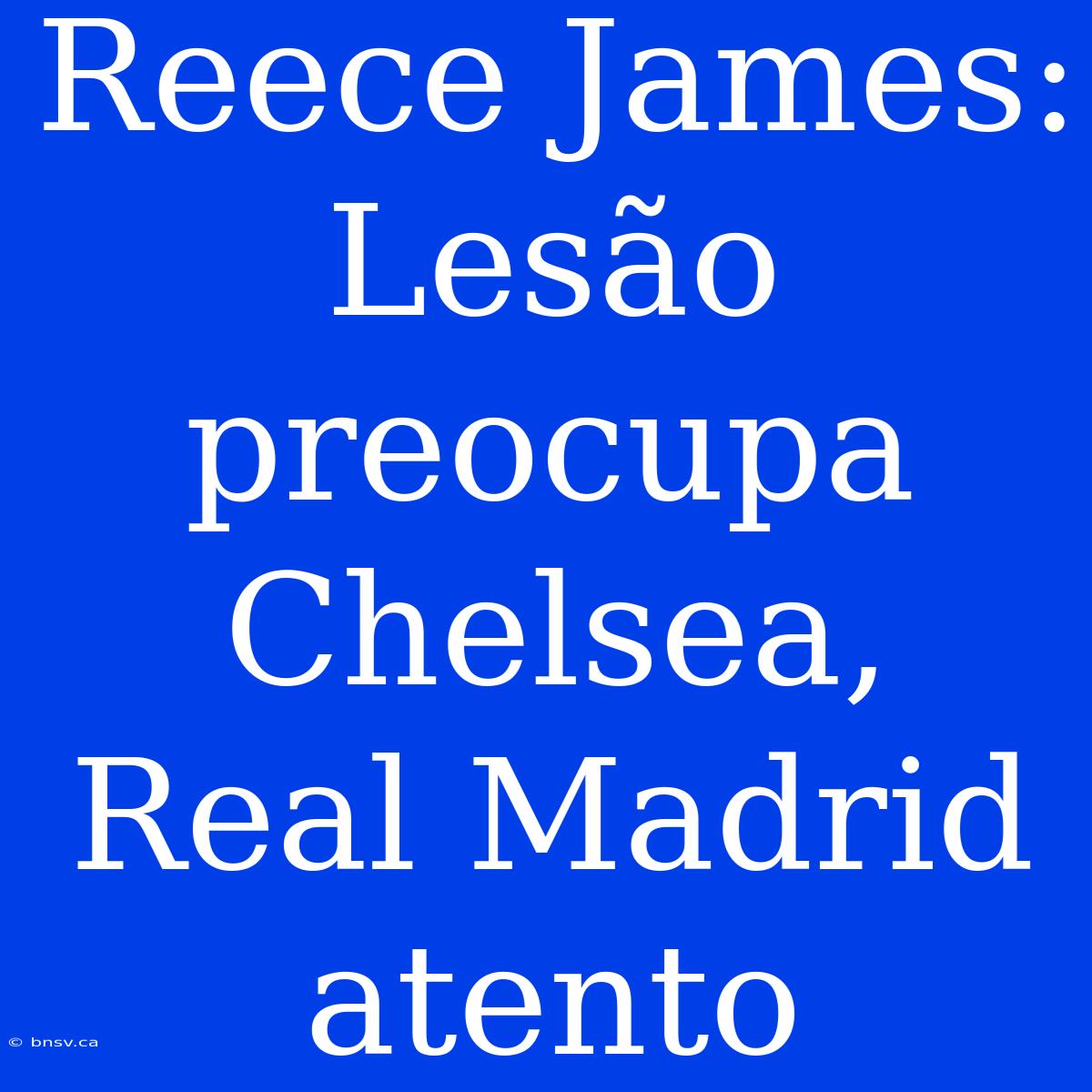 Reece James: Lesão Preocupa Chelsea, Real Madrid Atento