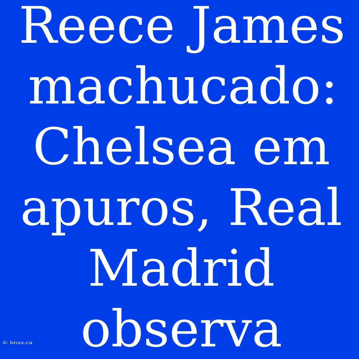 Reece James Machucado: Chelsea Em Apuros, Real Madrid Observa