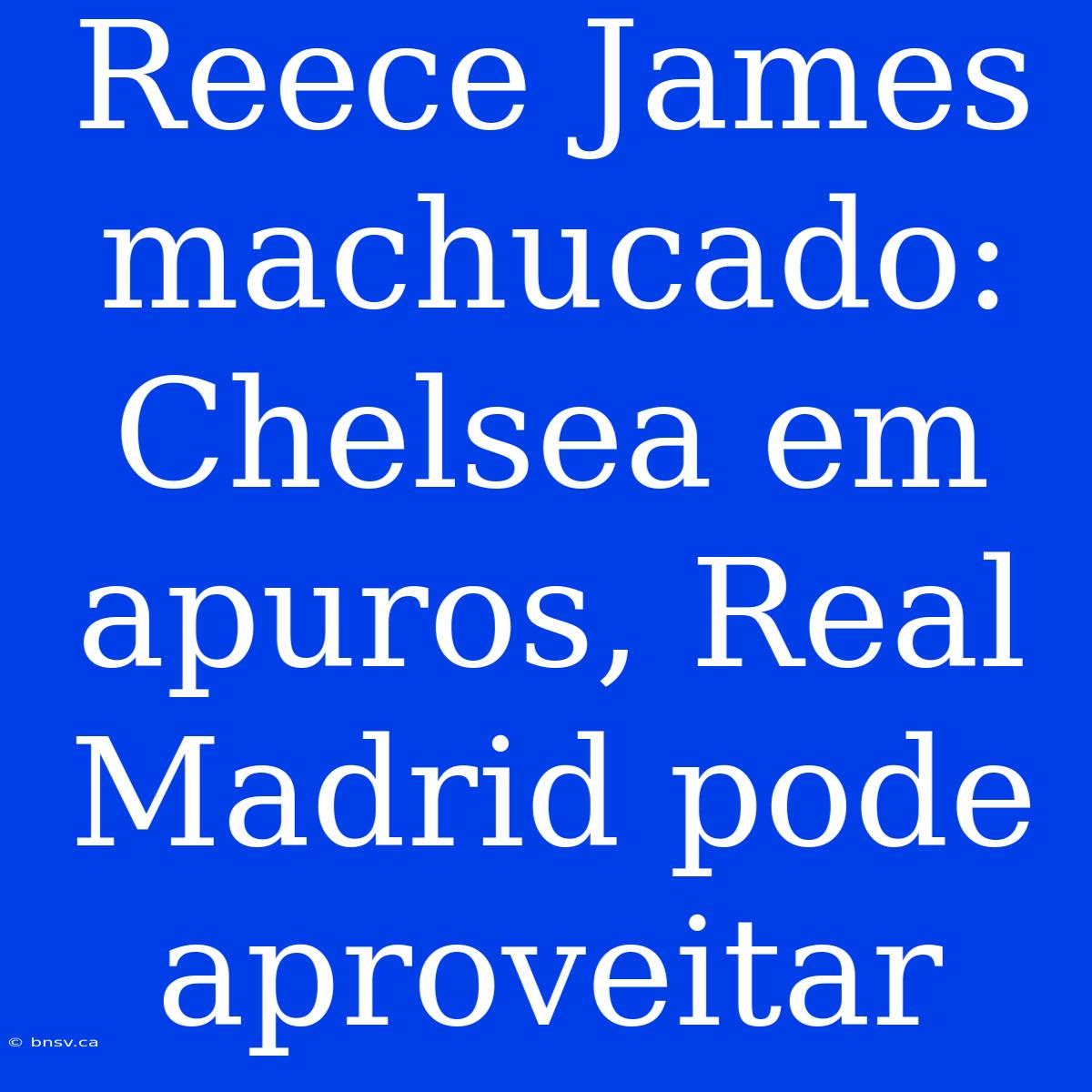 Reece James Machucado: Chelsea Em Apuros, Real Madrid Pode Aproveitar