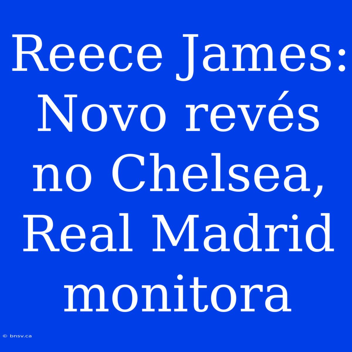 Reece James:  Novo Revés No Chelsea, Real Madrid Monitora