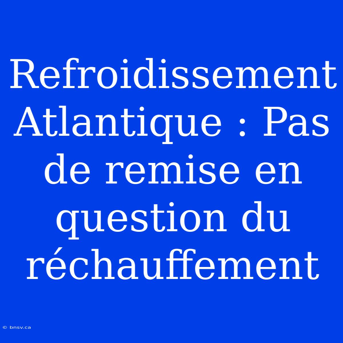 Refroidissement Atlantique : Pas De Remise En Question Du Réchauffement