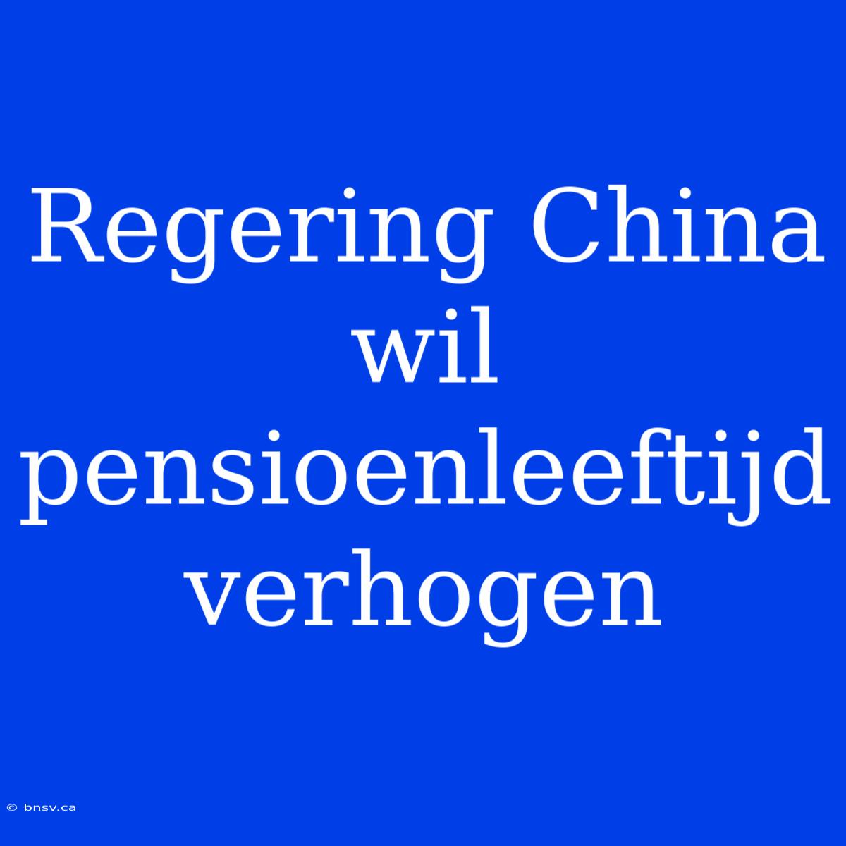 Regering China Wil Pensioenleeftijd Verhogen