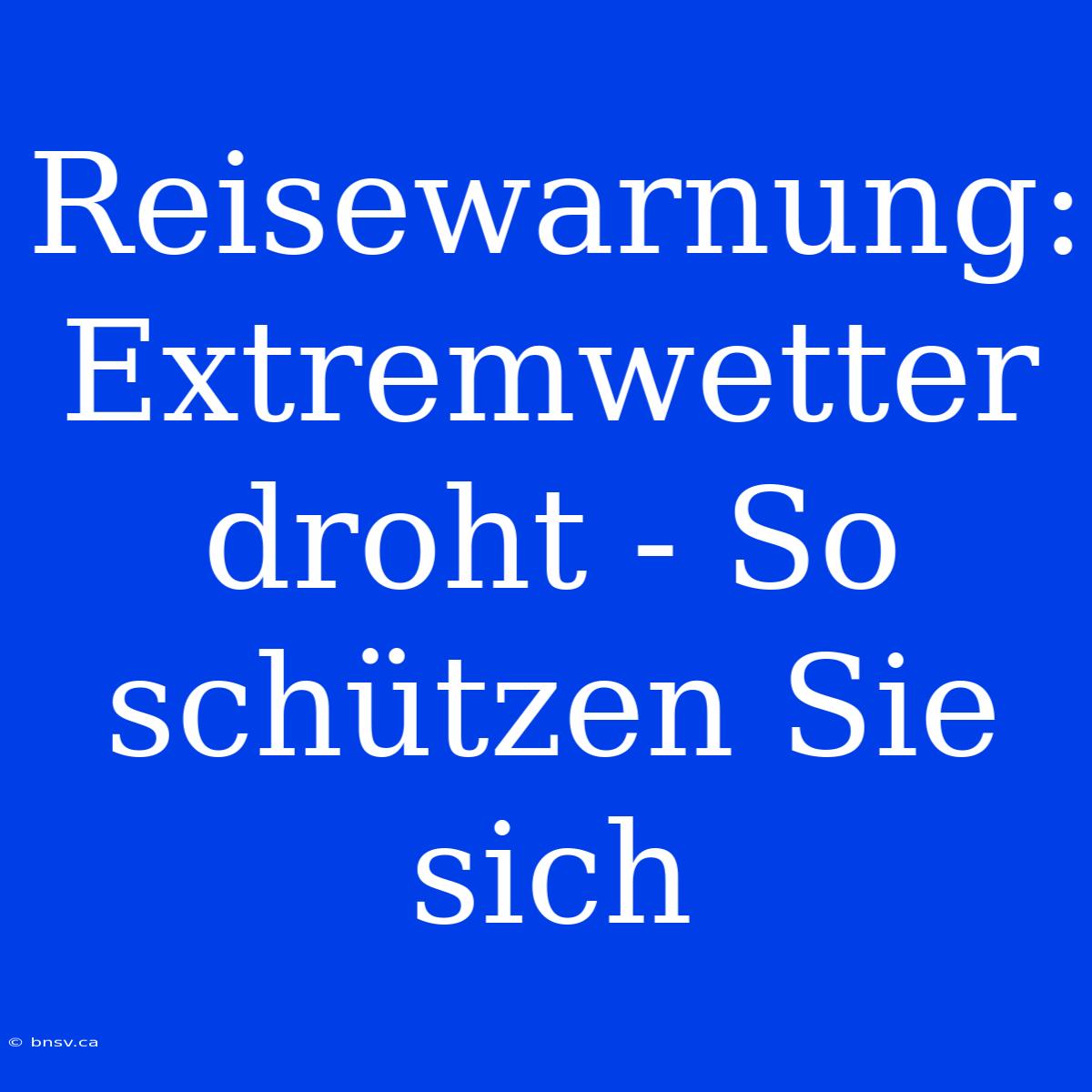 Reisewarnung: Extremwetter Droht - So Schützen Sie Sich