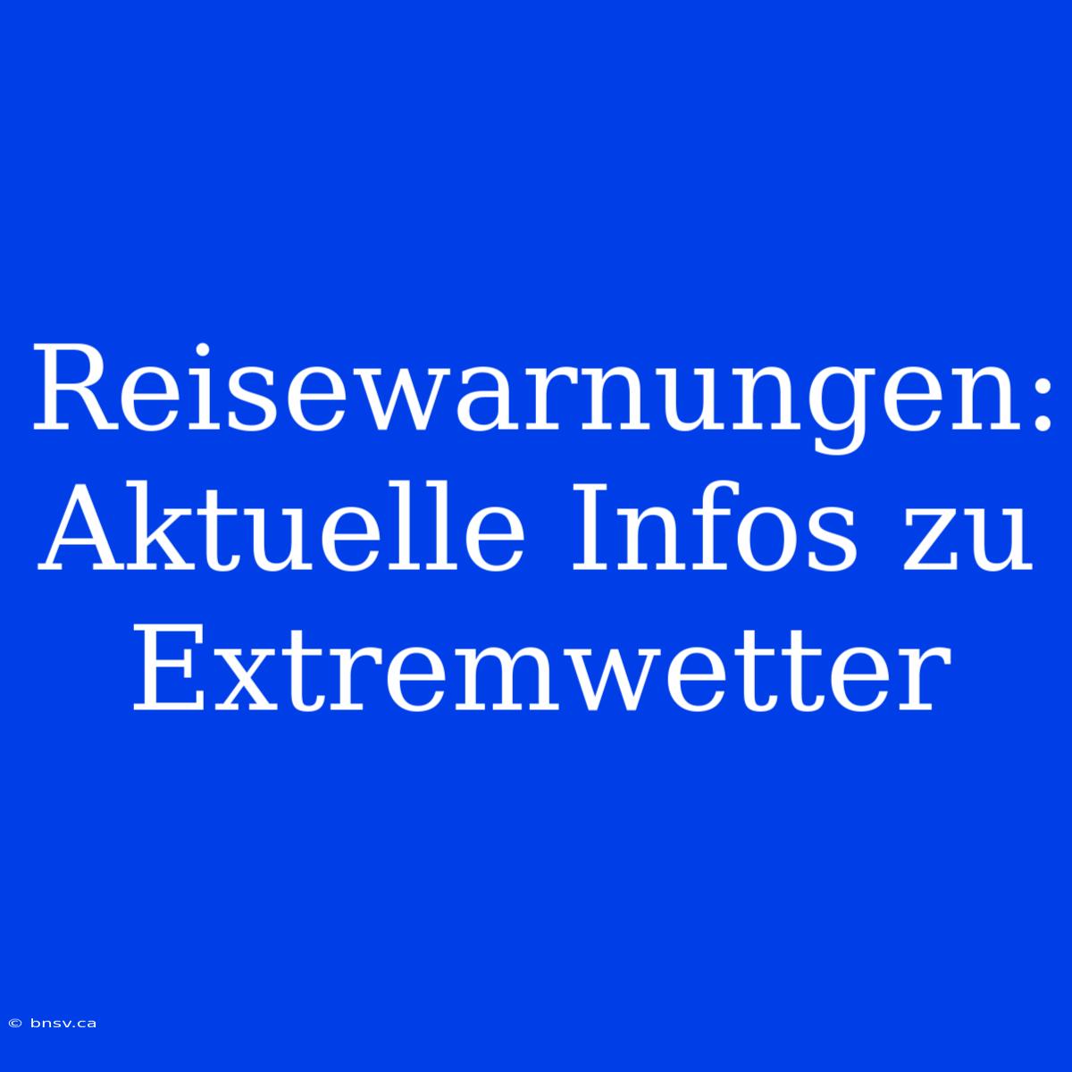 Reisewarnungen: Aktuelle Infos Zu Extremwetter