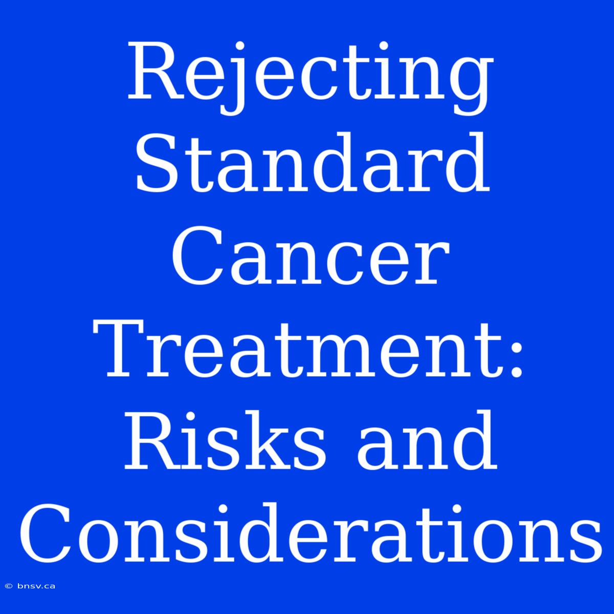 Rejecting Standard Cancer Treatment: Risks And Considerations