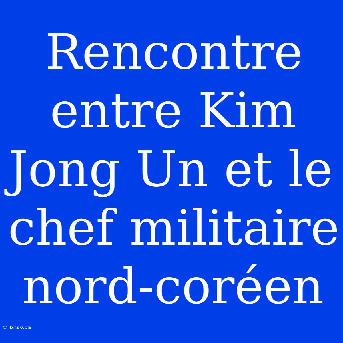 Rencontre Entre Kim Jong Un Et Le Chef Militaire Nord-coréen