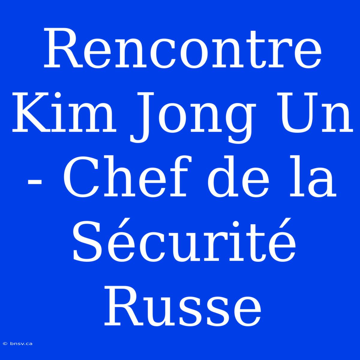 Rencontre Kim Jong Un - Chef De La Sécurité Russe