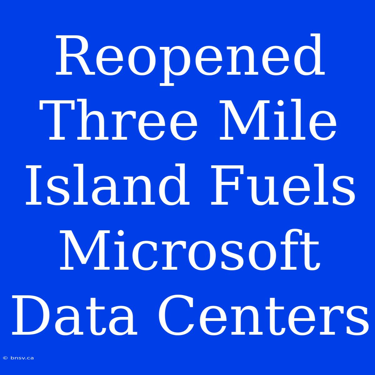 Reopened Three Mile Island Fuels Microsoft Data Centers