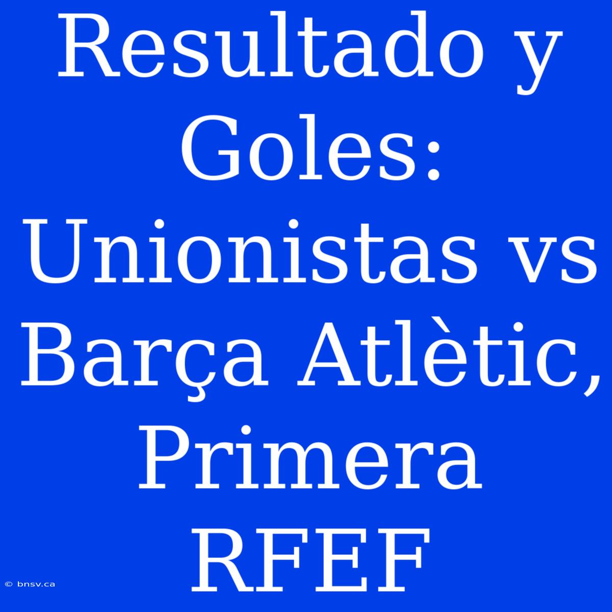 Resultado Y Goles: Unionistas Vs Barça Atlètic, Primera RFEF