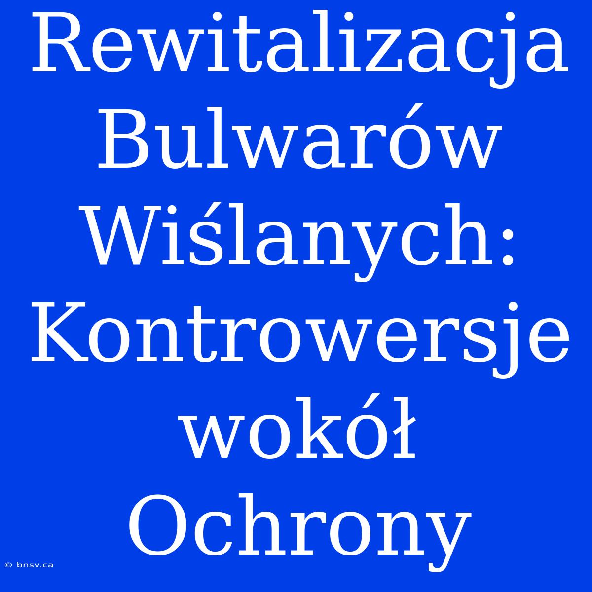 Rewitalizacja Bulwarów Wiślanych: Kontrowersje Wokół Ochrony