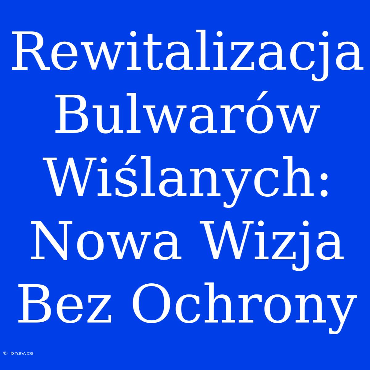 Rewitalizacja Bulwarów Wiślanych: Nowa Wizja Bez Ochrony