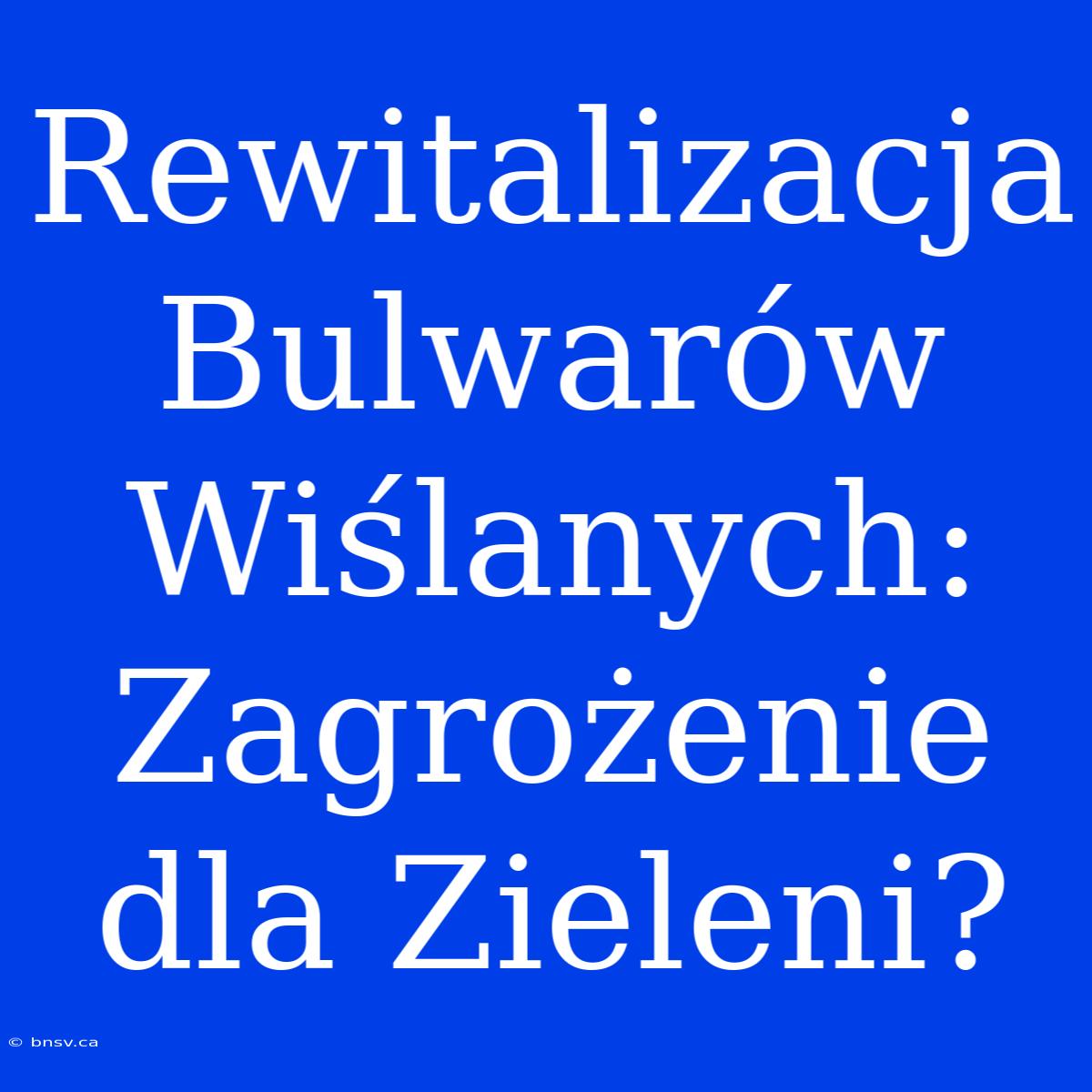 Rewitalizacja Bulwarów Wiślanych: Zagrożenie Dla Zieleni?