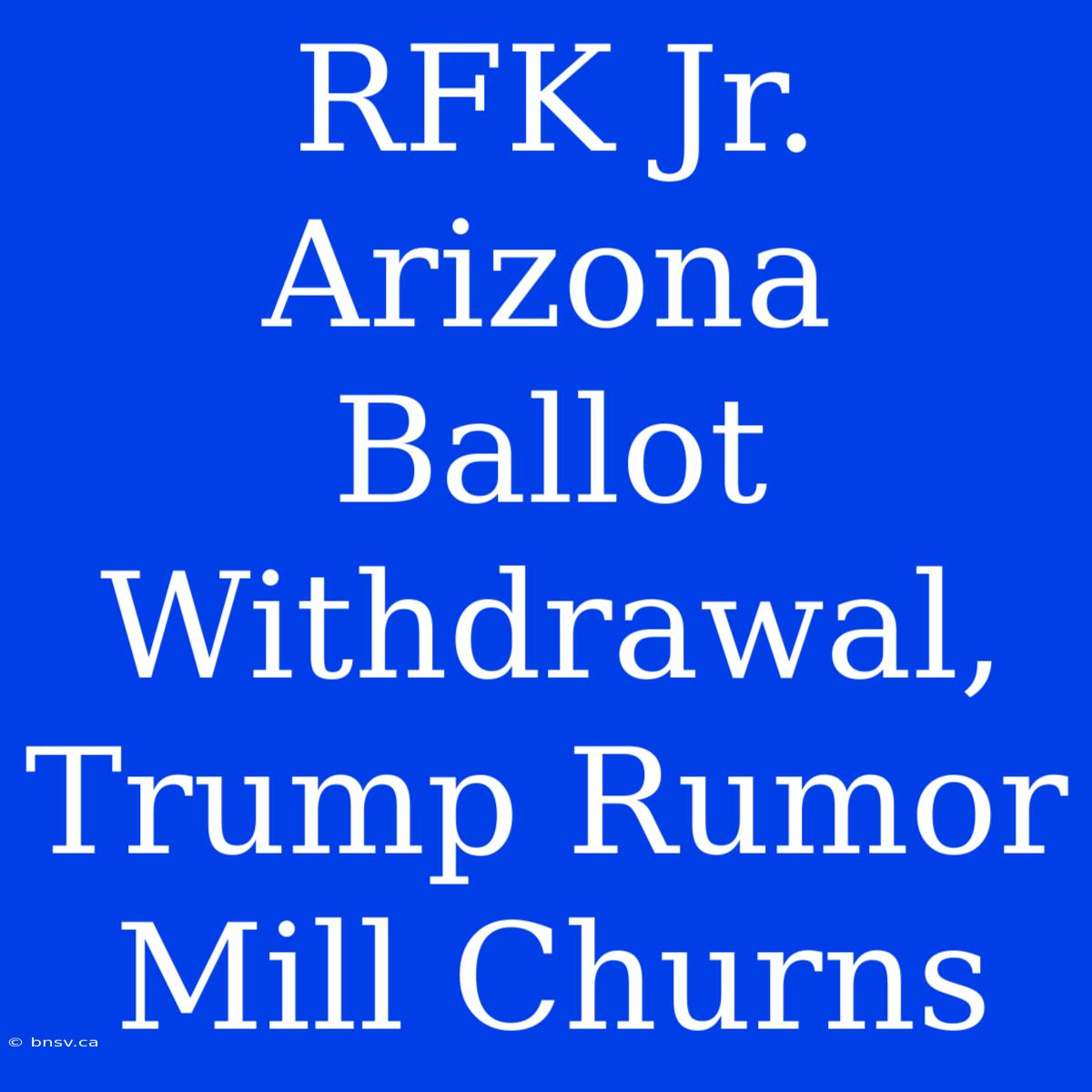 RFK Jr. Arizona Ballot Withdrawal, Trump Rumor Mill Churns