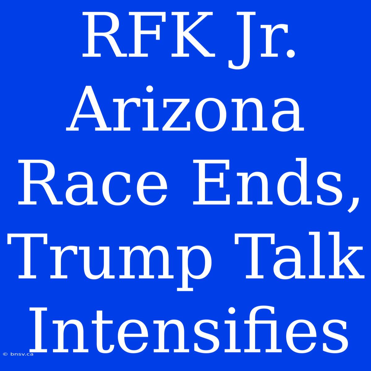 RFK Jr. Arizona Race Ends, Trump Talk Intensifies