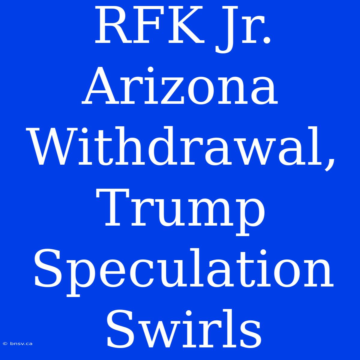 RFK Jr. Arizona Withdrawal, Trump Speculation Swirls