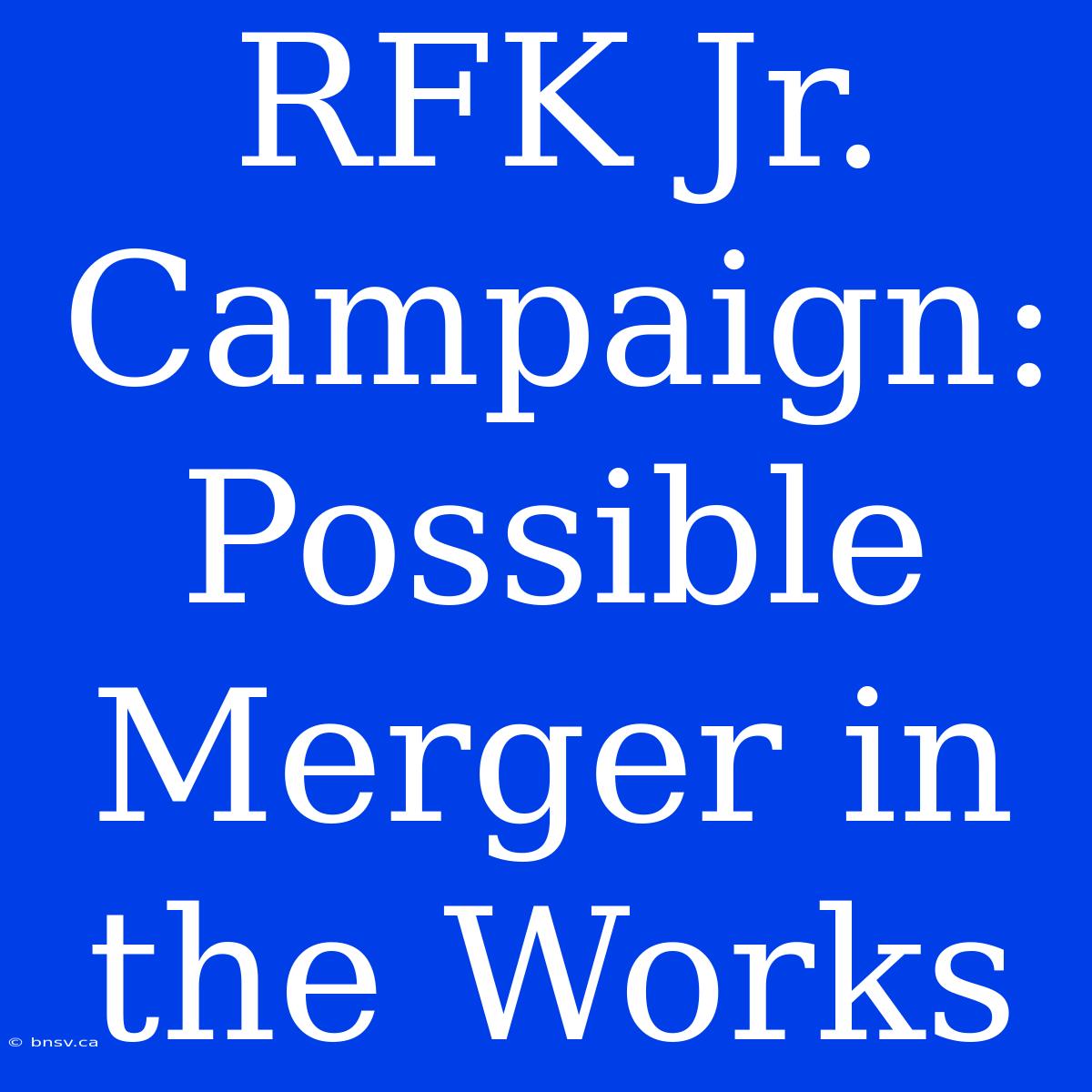 RFK Jr. Campaign: Possible Merger In The Works