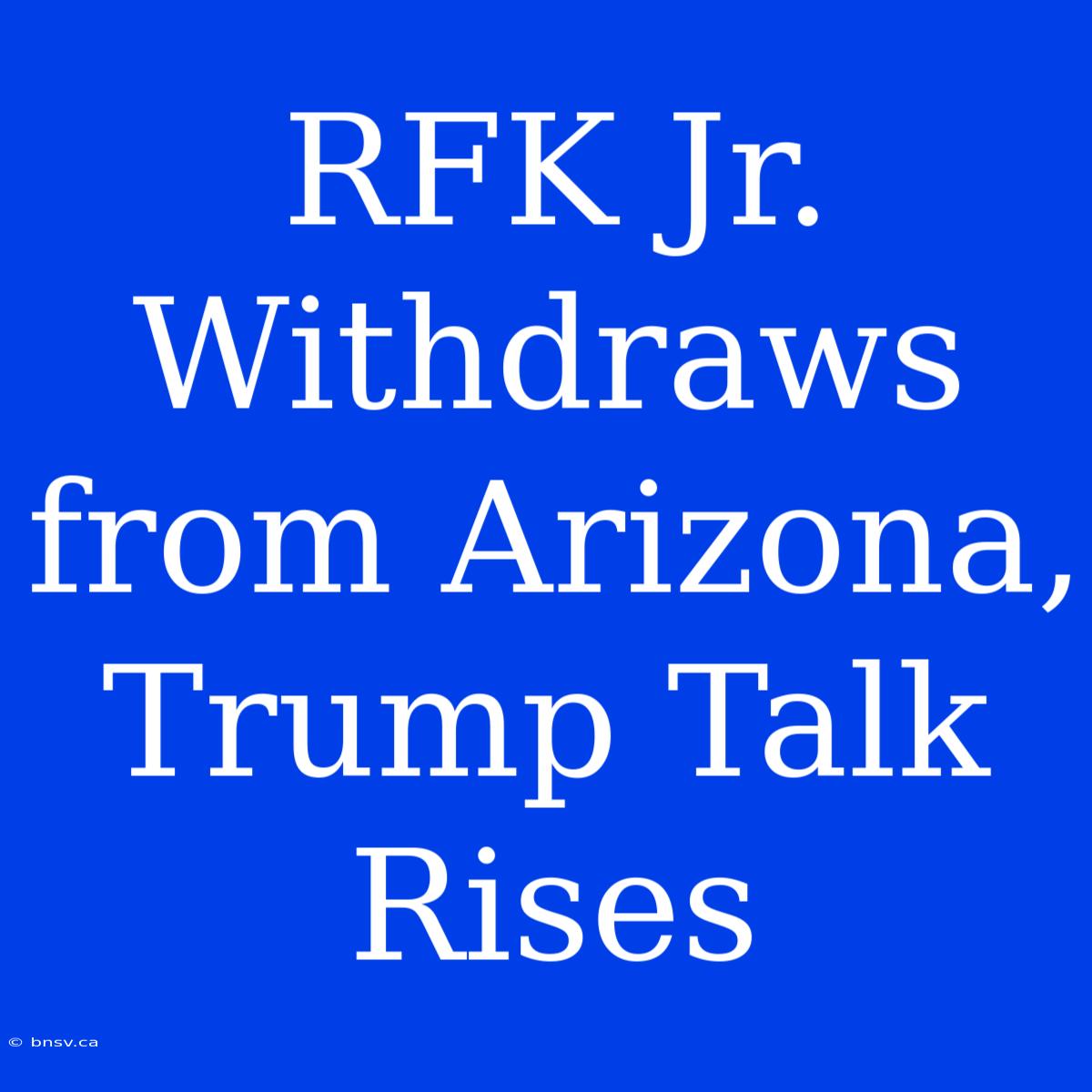 RFK Jr. Withdraws From Arizona, Trump Talk Rises