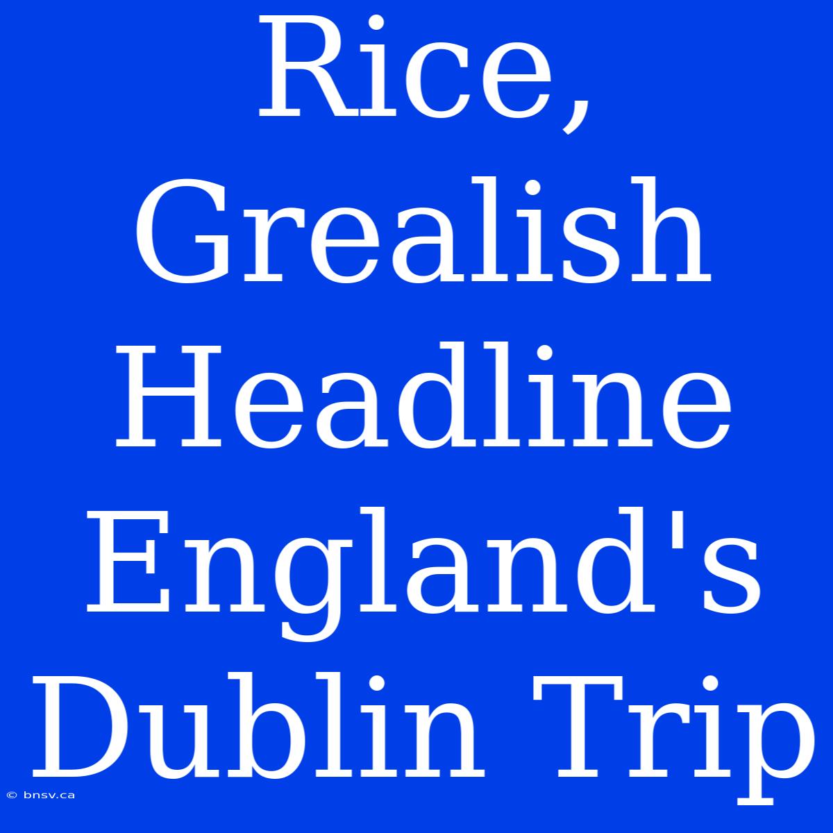 Rice, Grealish Headline England's Dublin Trip