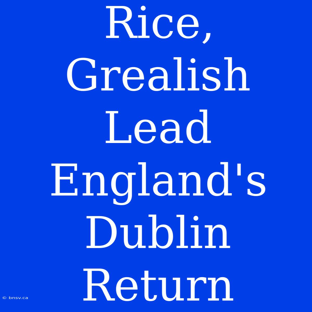 Rice, Grealish Lead England's Dublin Return