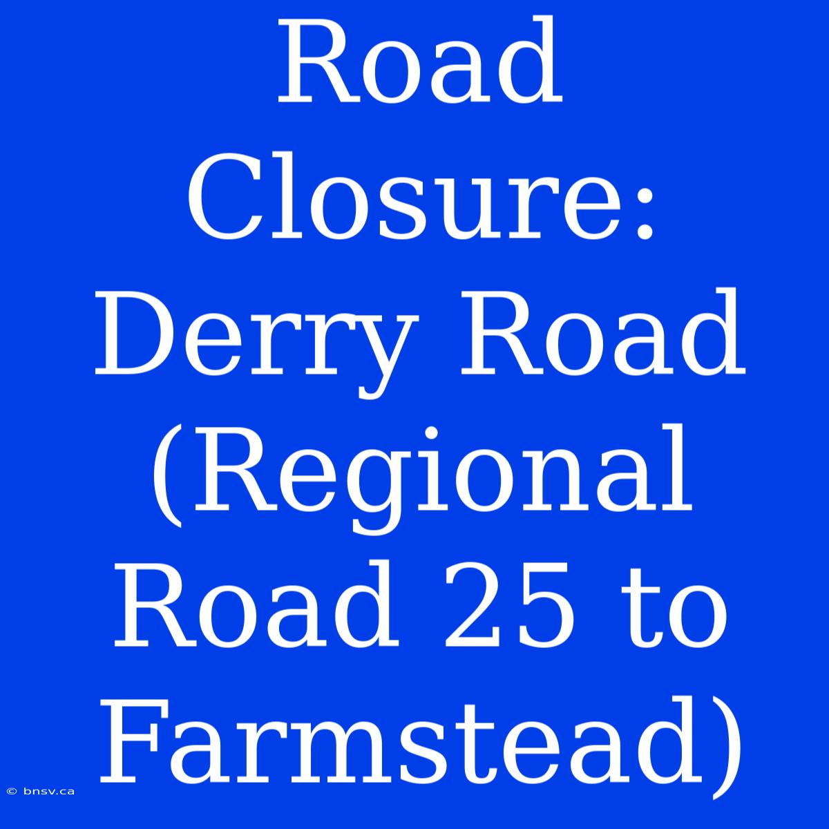 Road Closure: Derry Road (Regional Road 25 To Farmstead)