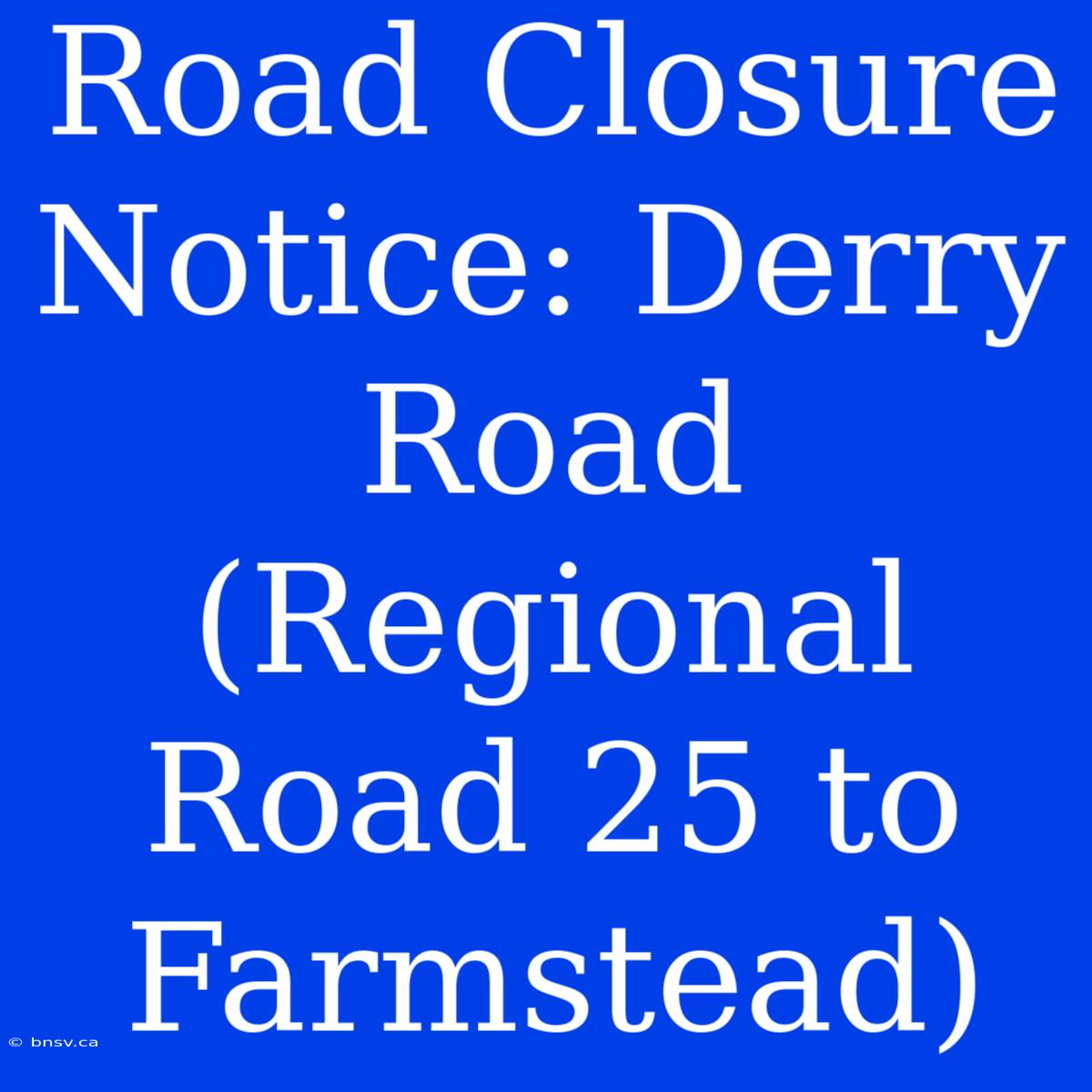 Road Closure Notice: Derry Road (Regional Road 25 To Farmstead)