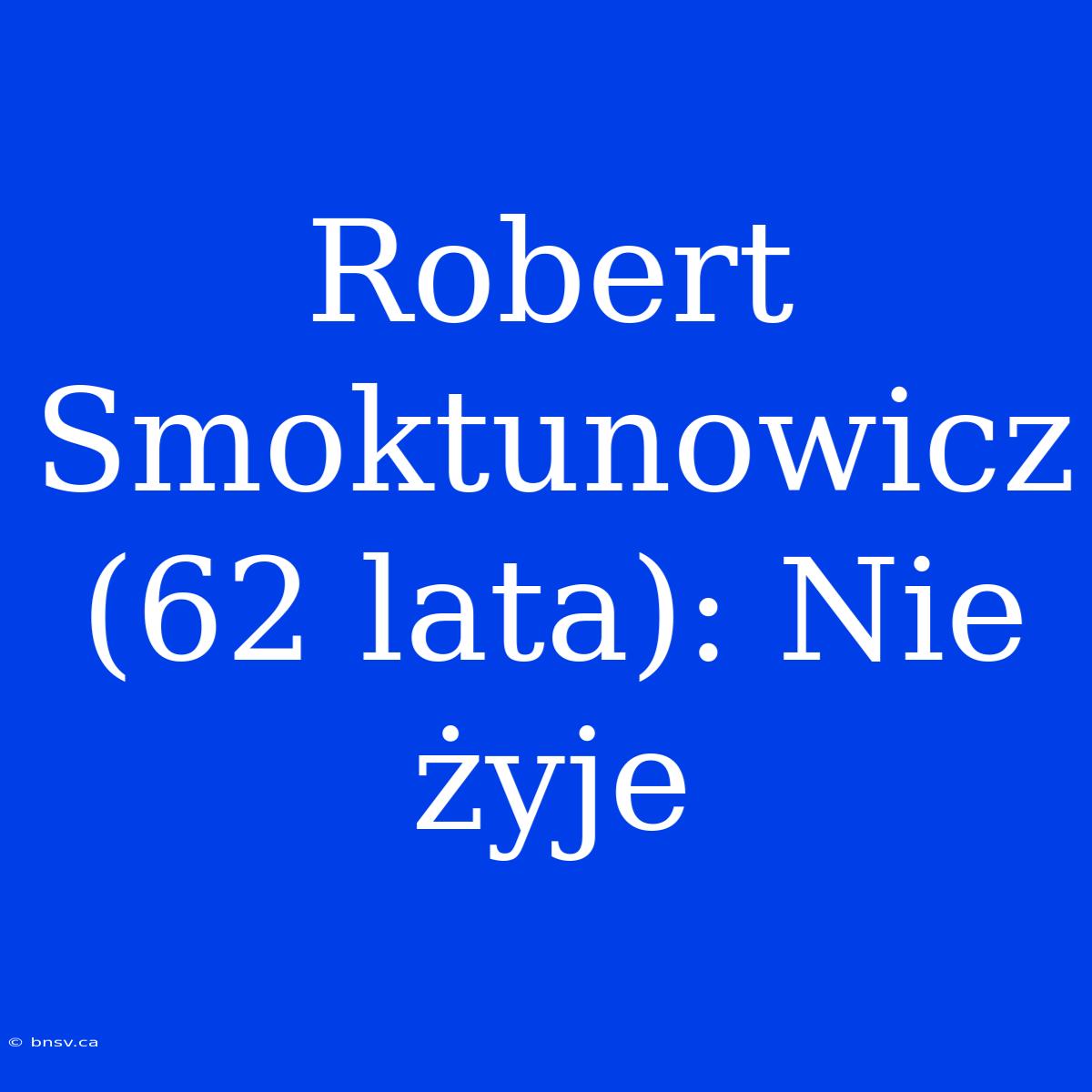 Robert Smoktunowicz (62 Lata): Nie Żyje