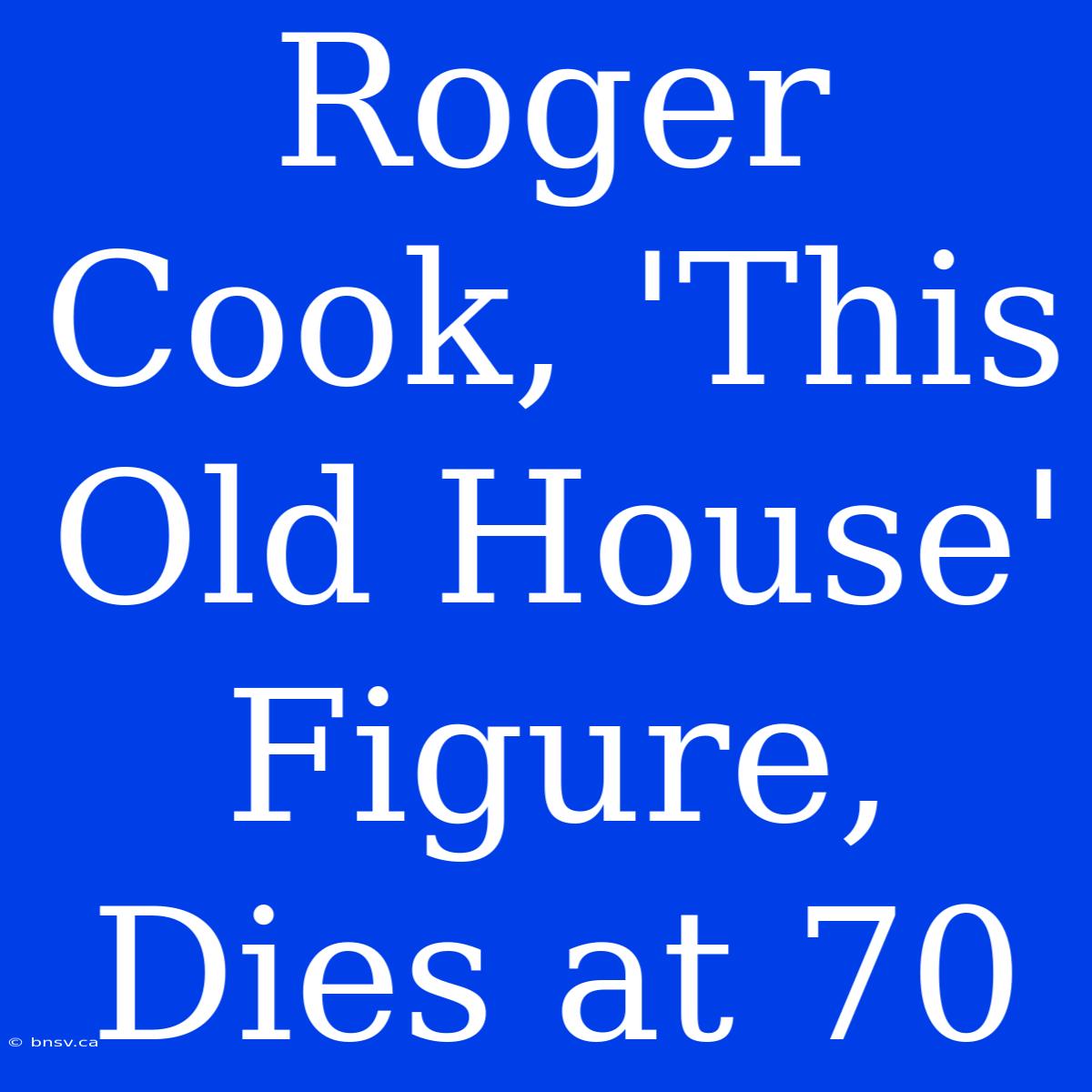 Roger Cook, 'This Old House' Figure, Dies At 70