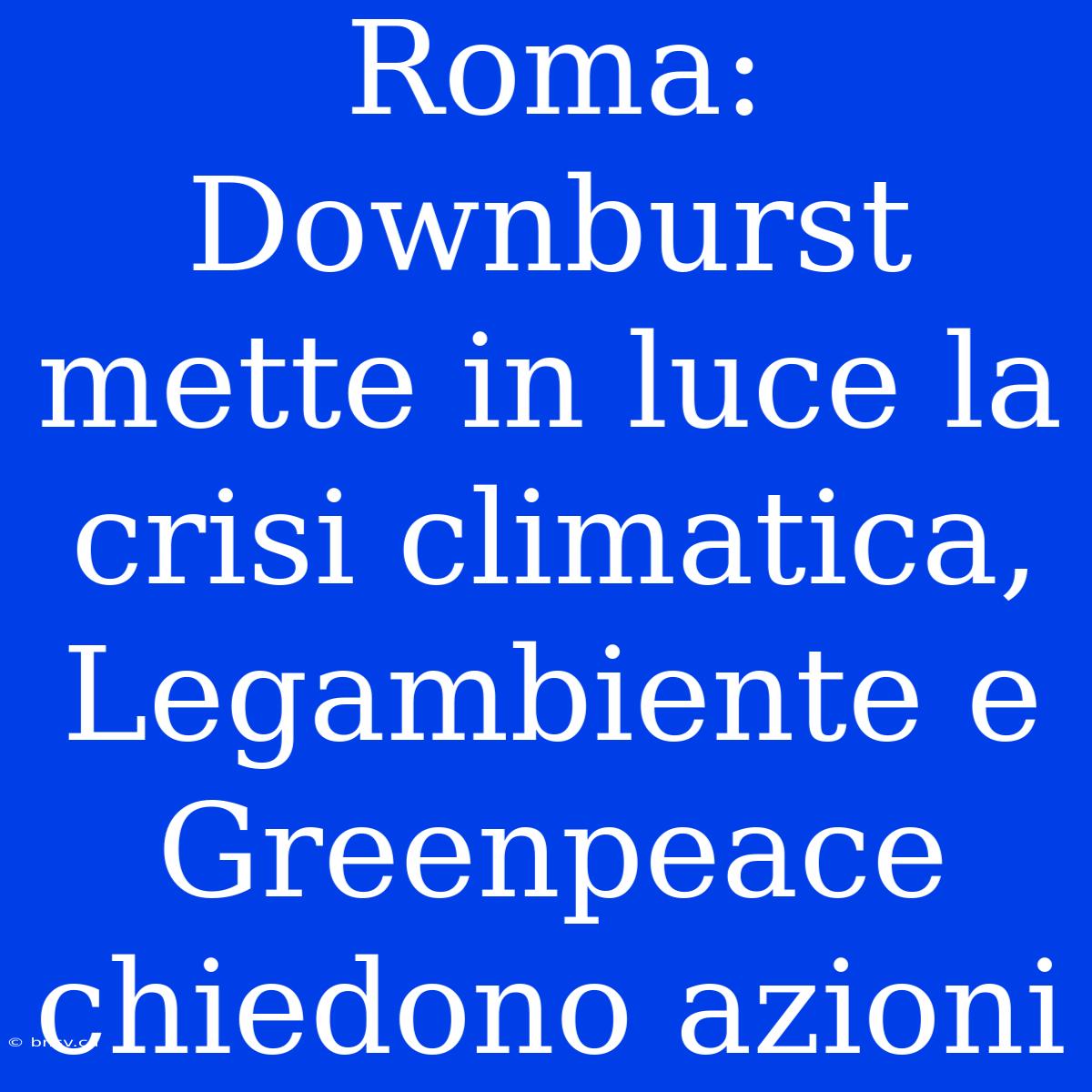 Roma:  Downburst Mette In Luce La Crisi Climatica, Legambiente E Greenpeace Chiedono Azioni