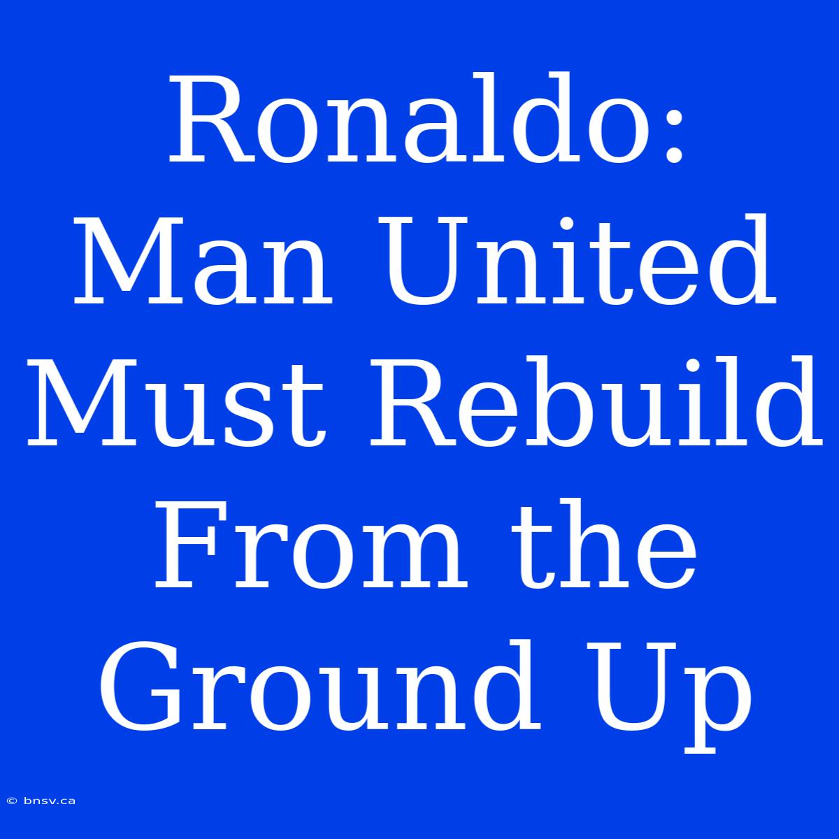 Ronaldo: Man United Must Rebuild From The Ground Up