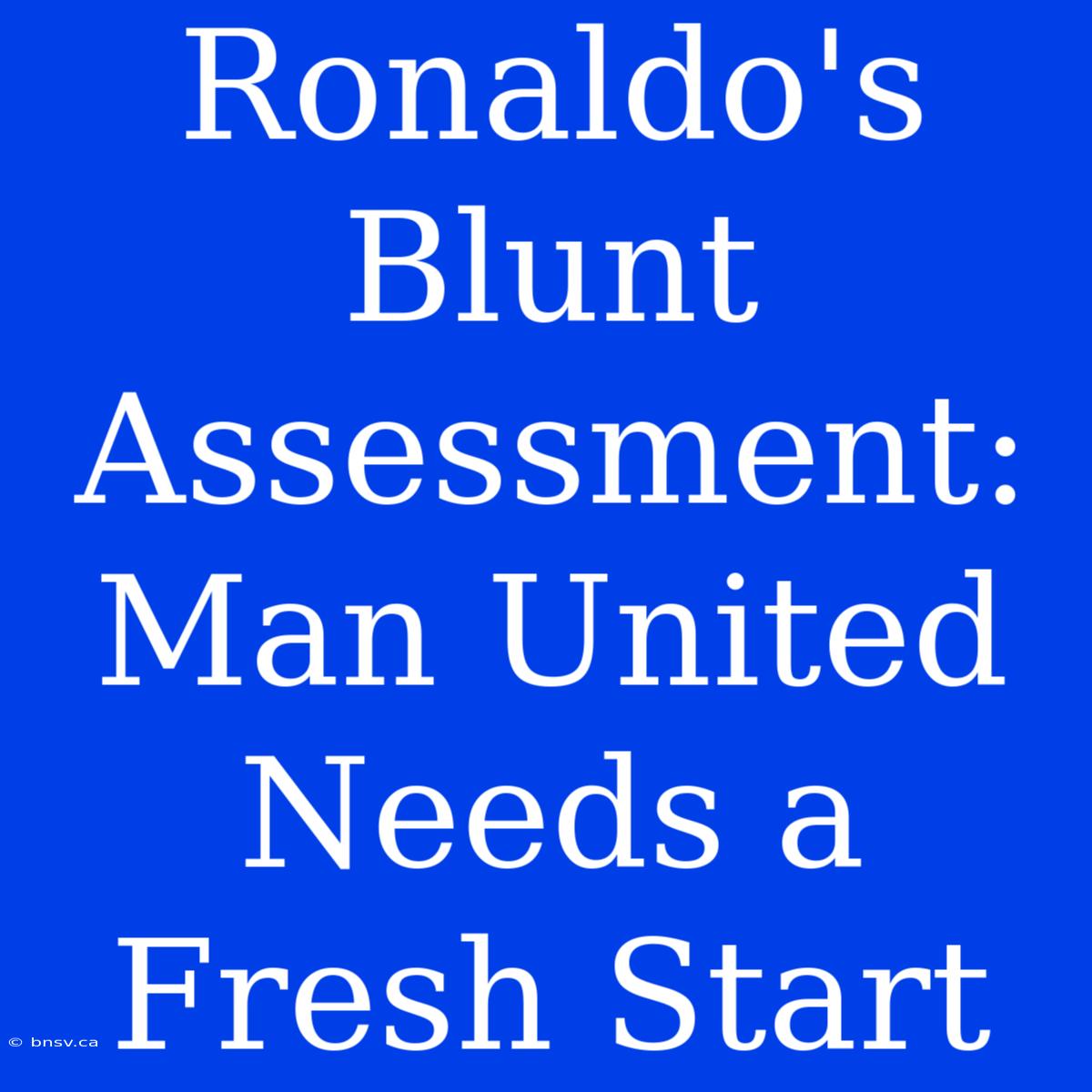 Ronaldo's Blunt Assessment: Man United Needs A Fresh Start