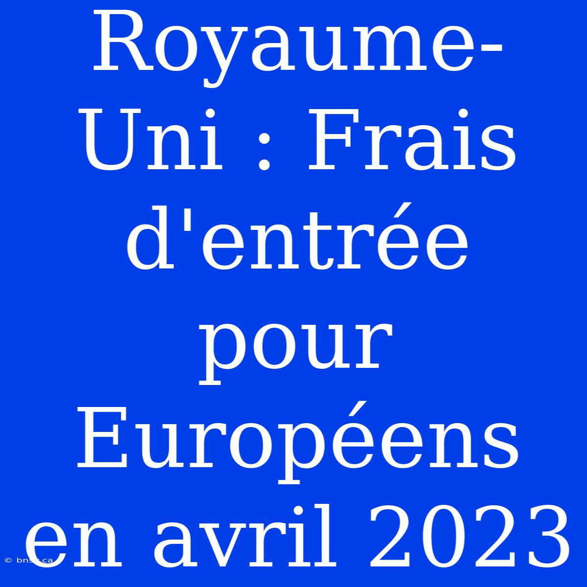 Royaume-Uni : Frais D'entrée Pour Européens En Avril 2023